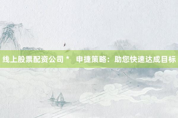 线上股票配资公司 *   申捷策略：助您快速达成目标