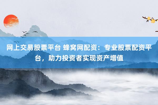 网上交易股票平台 蜂窝网配资：专业股票配资平台，助力投资者实现资产增值