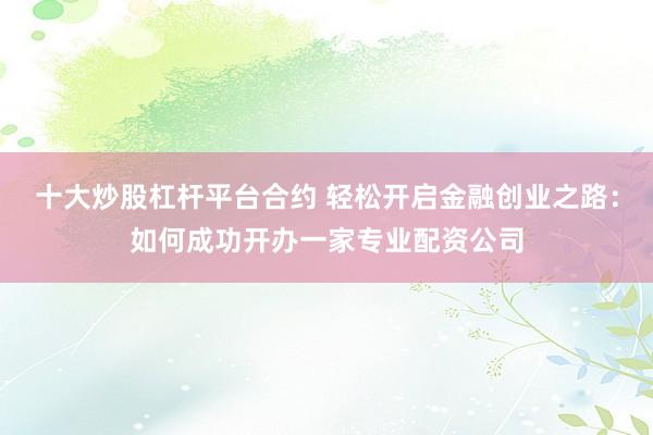 十大炒股杠杆平台合约 轻松开启金融创业之路：如何成功开办一家专业配资公司