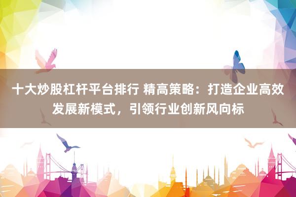 十大炒股杠杆平台排行 精高策略：打造企业高效发展新模式，引领行业创新风向标