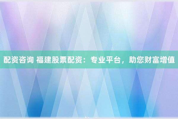 配资咨询 福建股票配资：专业平台，助您财富增值