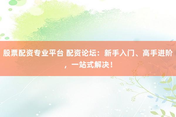 股票配资专业平台 配资论坛：新手入门、高手进阶，一站式解决！
