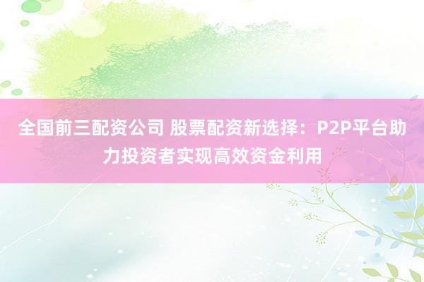 全国前三配资公司 股票配资新选择：P2P平台助力投资者实现高效资金利用