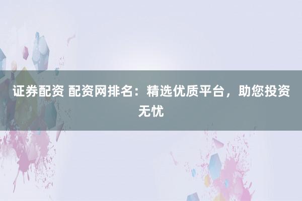证券配资 配资网排名：精选优质平台，助您投资无忧