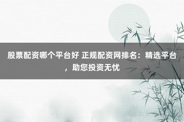 股票配资哪个平台好 正规配资网排名：精选平台，助您投资无忧