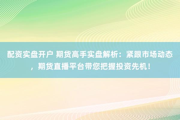 配资实盘开户 期货高手实盘解析：紧跟市场动态，期货直播平台带您把握投资先机！