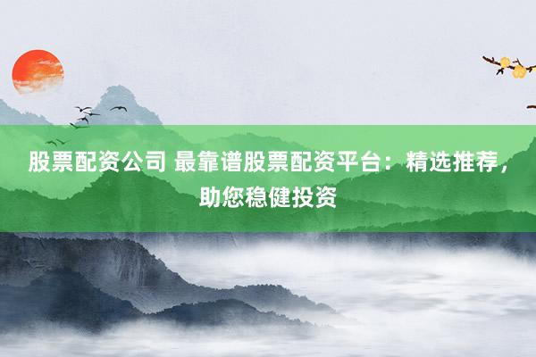 股票配资公司 最靠谱股票配资平台：精选推荐，助您稳健投资
