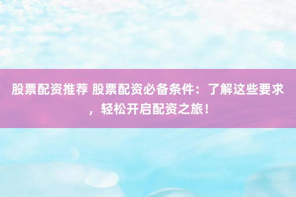 股票配资推荐 股票配资必备条件：了解这些要求，轻松开启配资之旅！