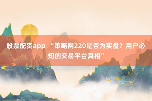 股票配资app  “策略网220是否为实盘？用户必知的交易平台真相”
