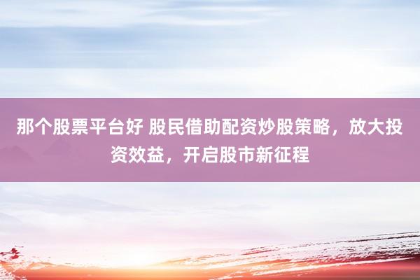 那个股票平台好 股民借助配资炒股策略，放大投资效益，开启股市新征程