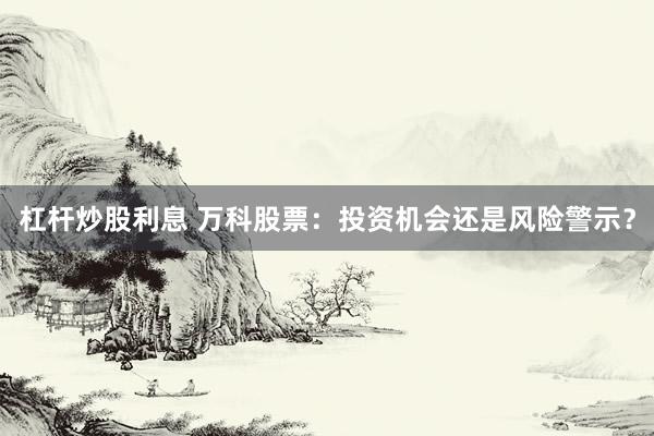 杠杆炒股利息 万科股票：投资机会还是风险警示？