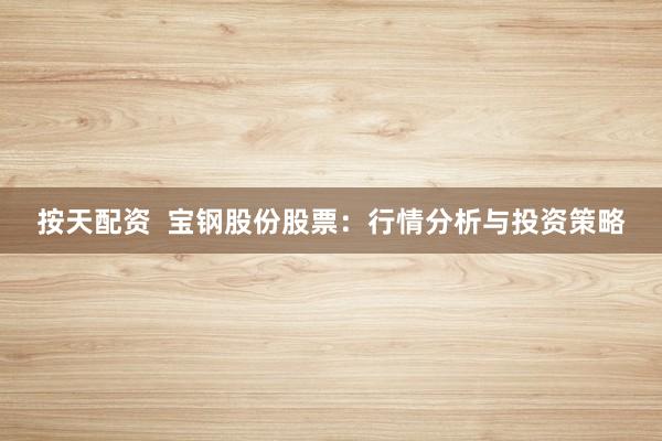 按天配资  宝钢股份股票：行情分析与投资策略