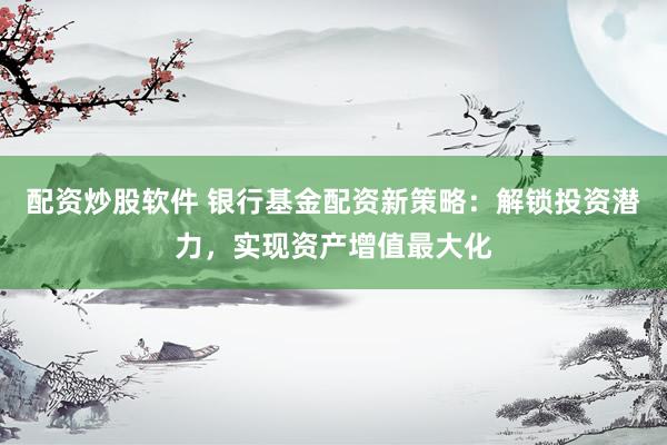 配资炒股软件 银行基金配资新策略：解锁投资潜力，实现资产增值最大化
