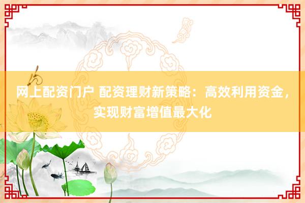 网上配资门户 配资理财新策略：高效利用资金，实现财富增值最大化