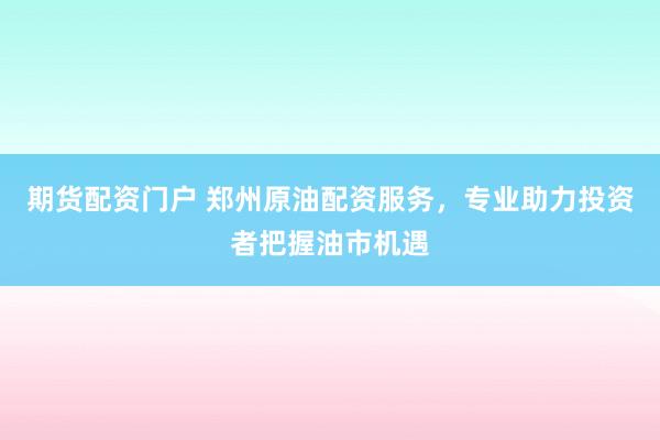 期货配资门户 郑州原油配资服务，专业助力投资者把握油市机遇
