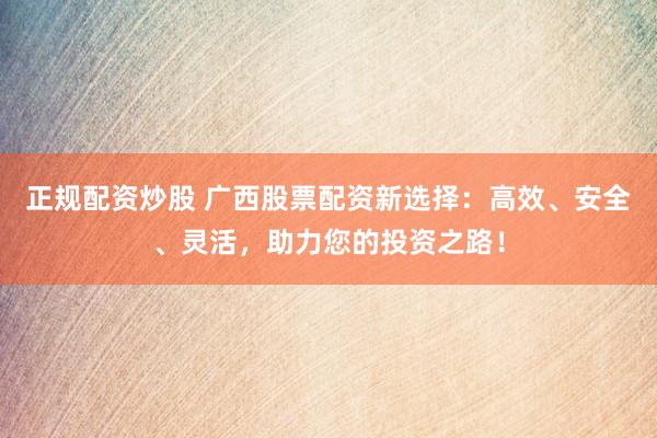 正规配资炒股 广西股票配资新选择：高效、安全、灵活，助力您的投资之路！