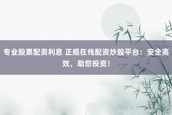 专业股票配资利息 正规在线配资炒股平台：安全高效，助您投资！