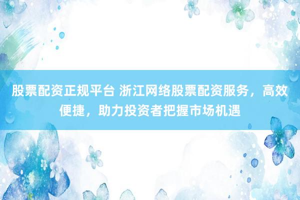 股票配资正规平台 浙江网络股票配资服务，高效便捷，助力投资者把握市场机遇