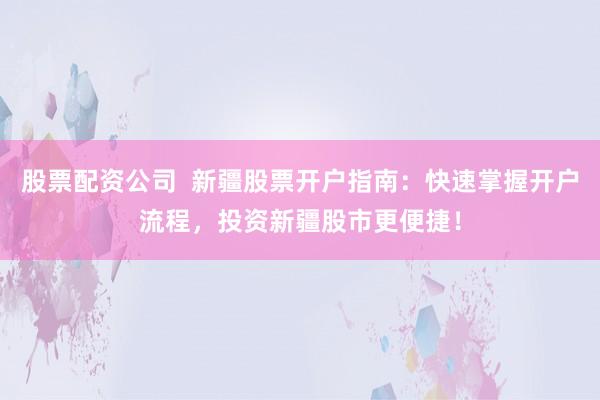 股票配资公司  新疆股票开户指南：快速掌握开户流程，投资新疆股市更便捷！