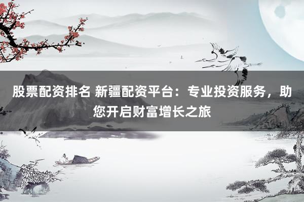 股票配资排名 新疆配资平台：专业投资服务，助您开启财富增长之旅