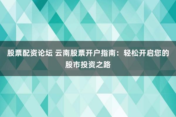股票配资论坛 云南股票开户指南：轻松开启您的股市投资之路