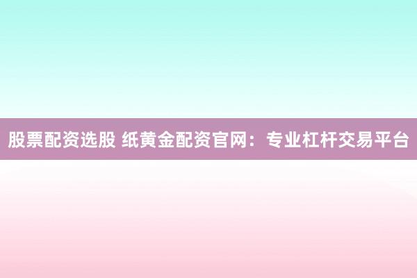 股票配资选股 纸黄金配资官网：专业杠杆交易平台