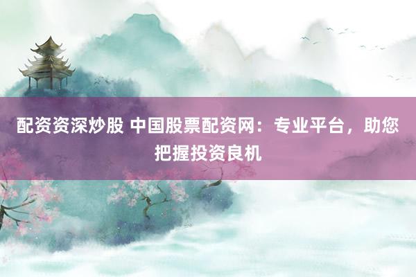 配资资深炒股 中国股票配资网：专业平台，助您把握投资良机