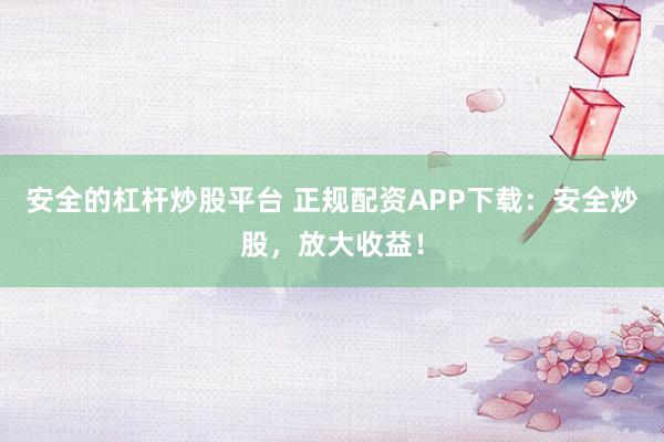安全的杠杆炒股平台 正规配资APP下载：安全炒股，放大收益！
