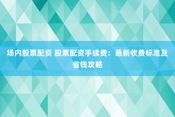 场内股票配资 股票配资手续费：最新收费标准及省钱攻略