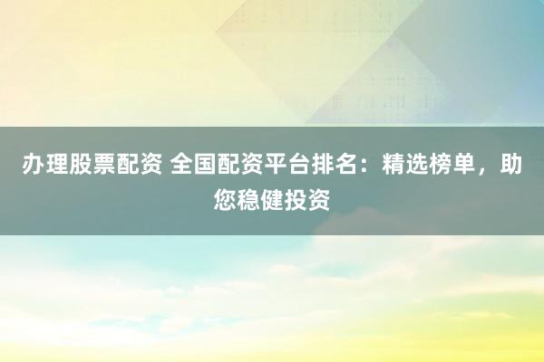 办理股票配资 全国配资平台排名：精选榜单，助您稳健投资