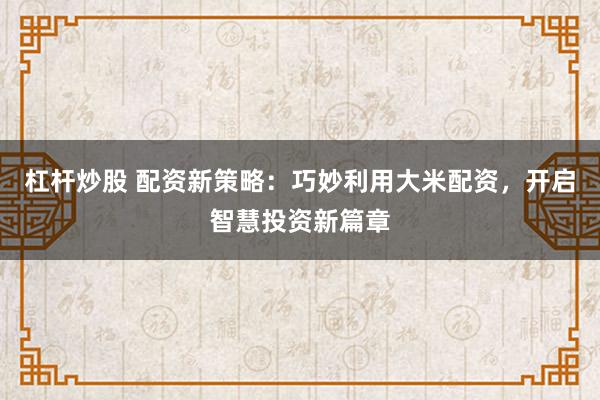杠杆炒股 配资新策略：巧妙利用大米配资，开启智慧投资新篇章