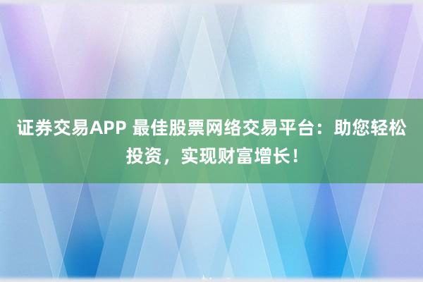 证券交易APP 最佳股票网络交易平台：助您轻松投资，实现财富增长！