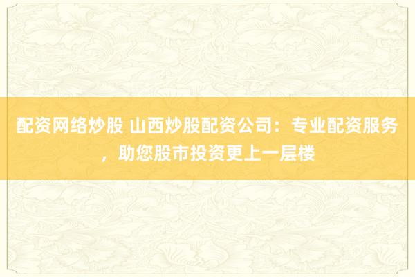 配资网络炒股 山西炒股配资公司：专业配资服务，助您股市投资更上一层楼