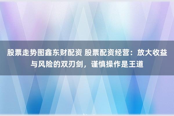 股票走势图鑫东财配资 股票配资经营：放大收益与风险的双刃剑，谨慎操作是王道