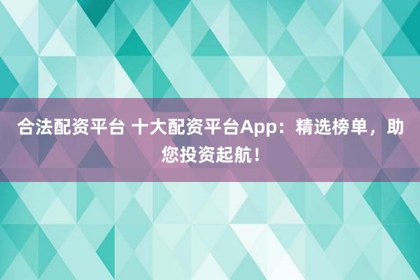 合法配资平台 十大配资平台App：精选榜单，助您投资起航！