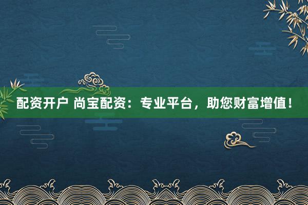 配资开户 尚宝配资：专业平台，助您财富增值！