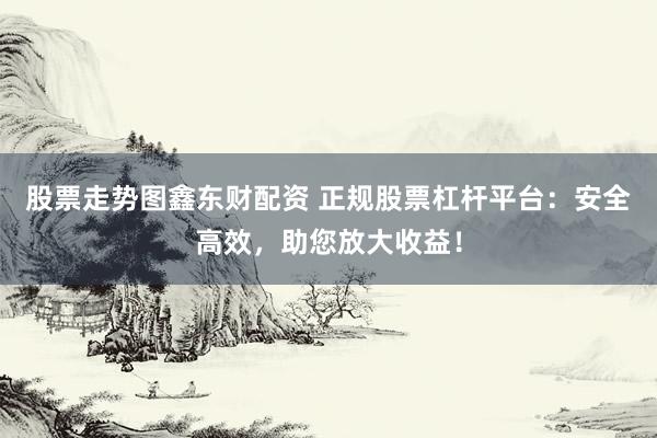 股票走势图鑫东财配资 正规股票杠杆平台：安全高效，助您放大收益！