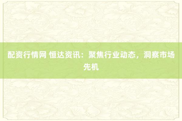 配资行情网 恒达资讯：聚焦行业动态，洞察市场先机