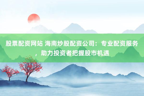 股票配资网站 海南炒股配资公司：专业配资服务，助力投资者把握股市机遇