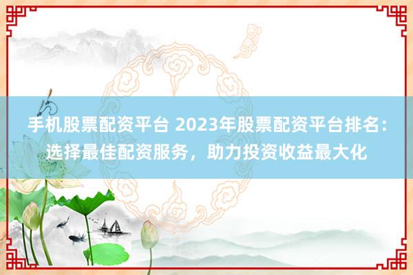 手机股票配资平台 2023年股票配资平台排名：选择最佳配资服务，助力投资收益最大化