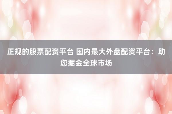 正规的股票配资平台 国内最大外盘配资平台：助您掘金全球市场