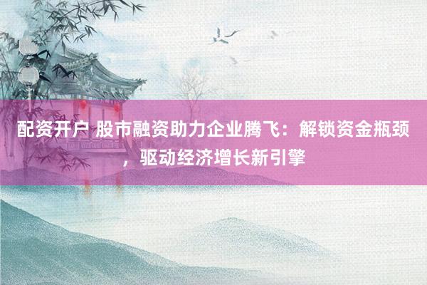 配资开户 股市融资助力企业腾飞：解锁资金瓶颈，驱动经济增长新引擎