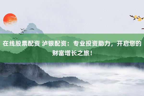 在线股票配资 泸银配资：专业投资助力，开启您的财富增长之旅！