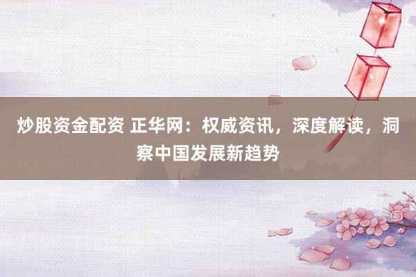 炒股资金配资 正华网：权威资讯，深度解读，洞察中国发展新趋势