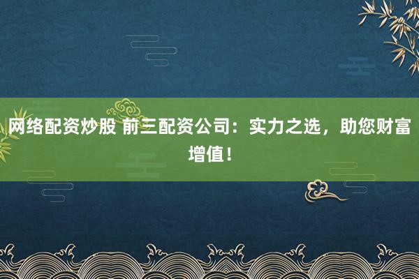 网络配资炒股 前三配资公司：实力之选，助您财富增值！