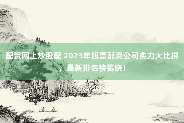 配资网上炒股配 2023年股票配资公司实力大比拼，最新排名榜揭晓！