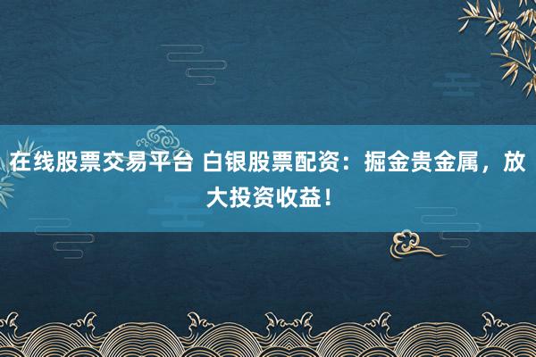 在线股票交易平台 白银股票配资：掘金贵金属，放大投资收益！
