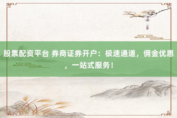 股票配资平台 券商证券开户：极速通道，佣金优惠，一站式服务！