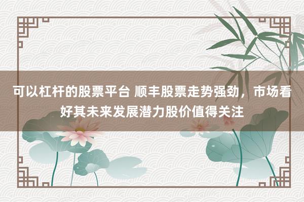 可以杠杆的股票平台 顺丰股票走势强劲，市场看好其未来发展潜力股价值得关注