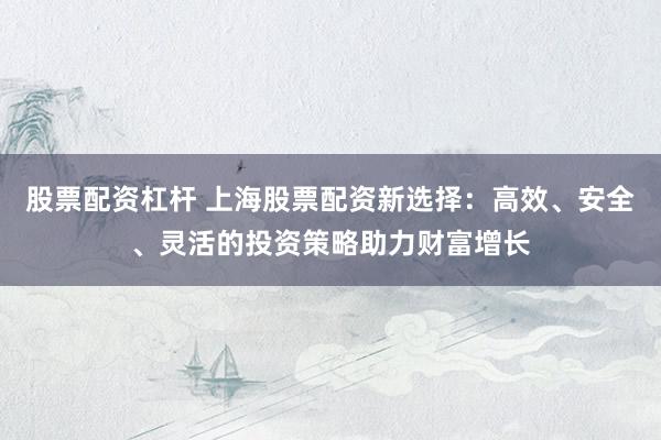 股票配资杠杆 上海股票配资新选择：高效、安全、灵活的投资策略助力财富增长